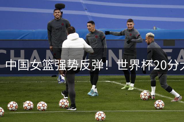 中国女篮强势反弹！世界杯20分大胜意大利队